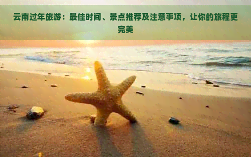 云南过年旅游：更佳时间、景点推荐及注意事项，让你的旅程更完美