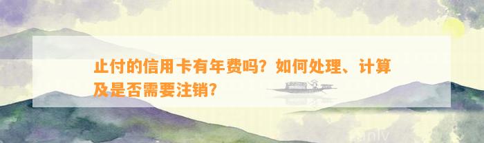 止付的信用卡有年费吗？如何处理、计算及是否需要注销？