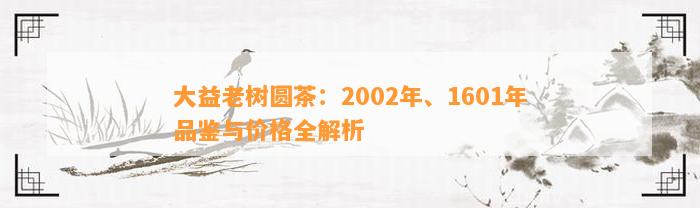 大益老树圆茶：2002年、1601年品鉴与价格全解析