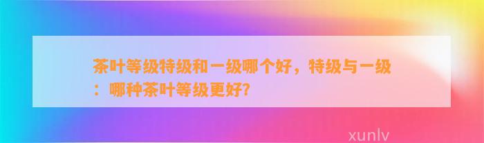 茶叶等级特级和一级哪个好，特级与一级：哪种茶叶等级更好？