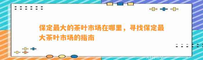 保定更大的茶叶市场在哪里，寻找保定更大茶叶市场的指南