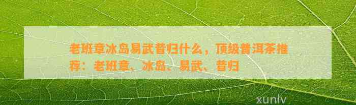 老班章冰岛易武昔归什么，顶级普洱茶推荐：老班章、冰岛、易武、昔归