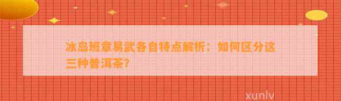 冰岛班章易武各自特点解析：如何区分这三种普洱茶？