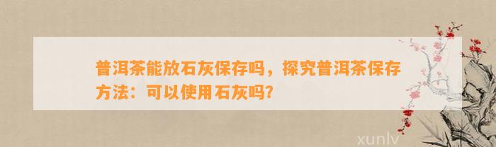 普洱茶能放石灰保存吗，探究普洱茶保存     ：可以使用石灰吗？